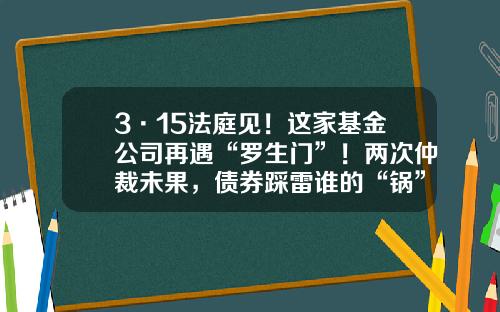 3·15法庭见！这家基金公司再遇“罗生门”！两次仲裁未果，债券踩雷谁的“锅”？-基金仲裁
