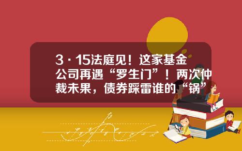 3·15法庭见！这家基金公司再遇“罗生门”！两次仲裁未果，债券踩雷谁的“锅”？-基金合同纠纷