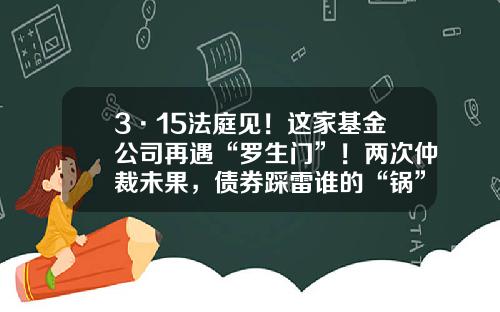 3·15法庭见！这家基金公司再遇“罗生门”！两次仲裁未果，债券踩雷谁的“锅”？-购买基金纠纷