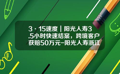 3·15速度｜阳光人寿3.5小时快速结案，跨境客户获赔50万元-阳光人寿浙江分公司