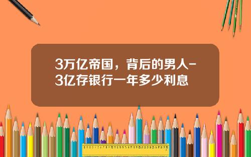 3万亿帝国，背后的男人-3亿存银行一年多少利息