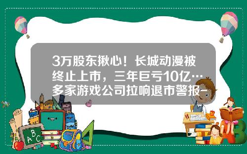 3万股东揪心！长城动漫被终止上市，三年巨亏10亿…多家游戏公司拉响退市警报-衍生品巨亏大公司