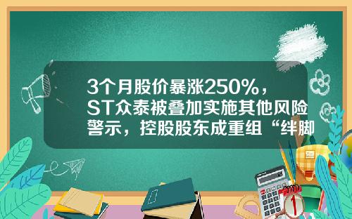 3个月股价暴涨250%，ST众泰被叠加实施其他风险警示，控股股东成重组“绊脚石”？-众泰汽车股票资讯