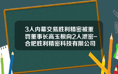 3人内幕交易胜利精密被重罚董事长高玉根向2人泄密-合肥胜利精密科技有限公司
