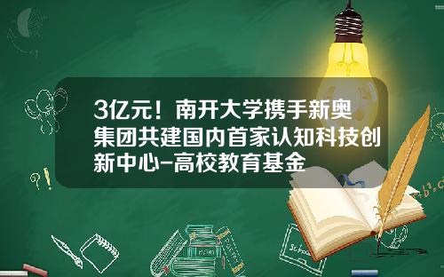 3亿元！南开大学携手新奥集团共建国内首家认知科技创新中心-高校教育基金