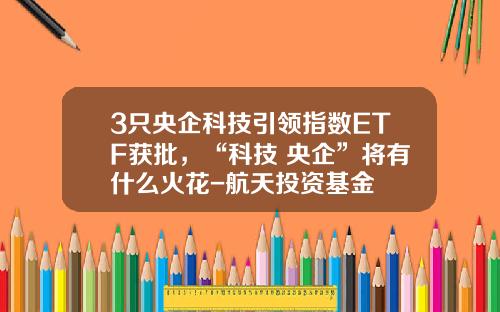 3只央企科技引领指数ETF获批，“科技+央企”将有什么火花-航天投资基金
