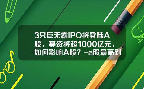 3只巨无霸IPO将登陆A股，募资将超1000亿元，如何影响A股？-a股最高到多少