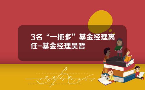 3名“一拖多”基金经理离任-基金经理吴哲
