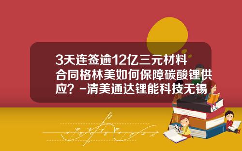 3天连签逾12亿三元材料合同格林美如何保障碳酸锂供应？-清美通达锂能科技无锡有限公司