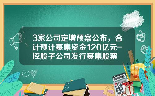 3家公司定增预案公布，合计预计募集资金120亿元-控股子公司发行募集股票