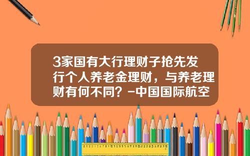 3家国有大行理财子抢先发行个人养老金理财，与养老理财有何不同？-中国国际航空公司托管的私人飞机