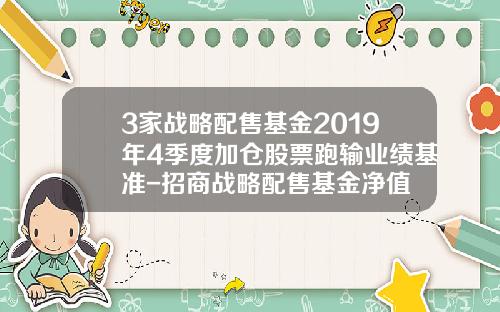 3家战略配售基金2019年4季度加仓股票跑输业绩基准-招商战略配售基金净值