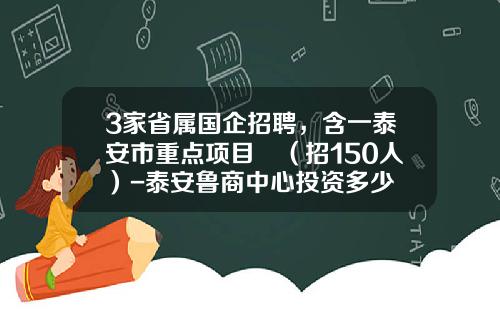 3家省属国企招聘，含一泰安市重点项目​（招150人）-泰安鲁商中心投资多少