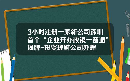 3小时注册一家新公司深圳首个“企业开办政银一窗通”揭牌-投资理财公司办理