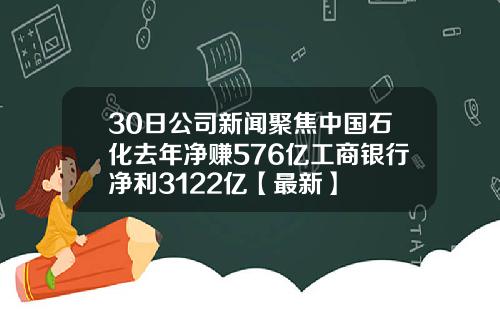30日公司新闻聚焦中国石化去年净赚576亿工商银行净利3122亿【最新】