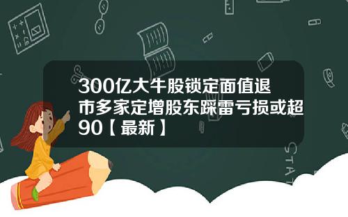 300亿大牛股锁定面值退市多家定增股东踩雷亏损或超90【最新】