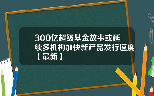 300亿超级基金故事或延续多机构加快新产品发行速度【最新】