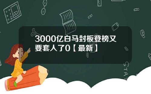 3000亿白马封板登榜又要套人了0【最新】