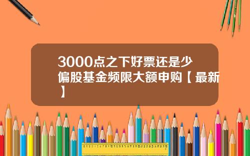 3000点之下好票还是少偏股基金频限大额申购【最新】