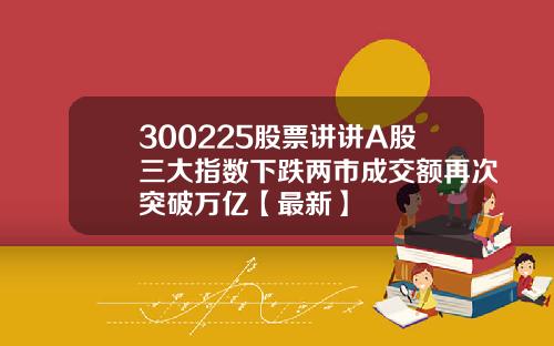 300225股票讲讲A股三大指数下跌两市成交额再次突破万亿【最新】