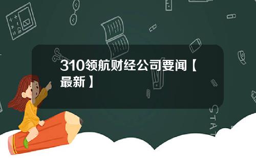 310领航财经公司要闻【最新】