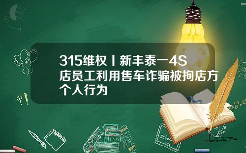 315维权丨新丰泰一4S店员工利用售车诈骗被拘店方个人行为