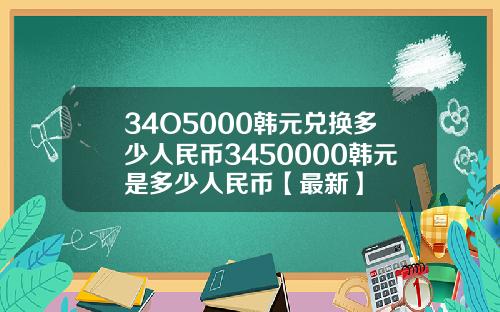 34O5000韩元兑换多少人民币3450000韩元是多少人民币【最新】