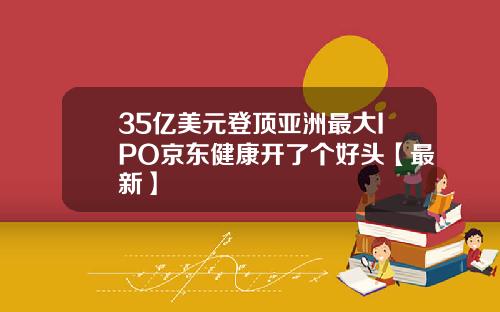 35亿美元登顶亚洲最大IPO京东健康开了个好头【最新】