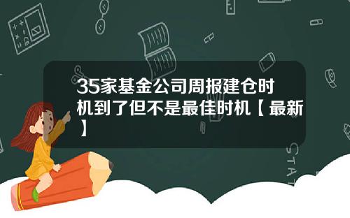 35家基金公司周报建仓时机到了但不是最佳时机【最新】