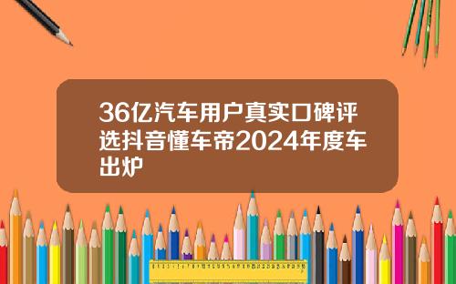 36亿汽车用户真实口碑评选抖音懂车帝2024年度车出炉