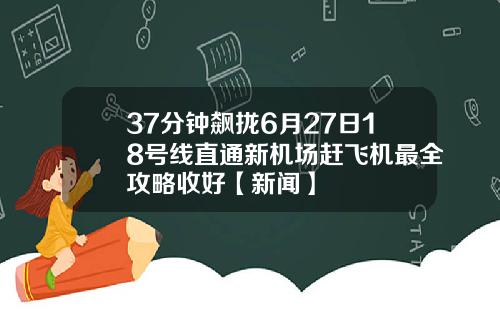 37分钟飙拢6月27日18号线直通新机场赶飞机最全攻略收好【新闻】
