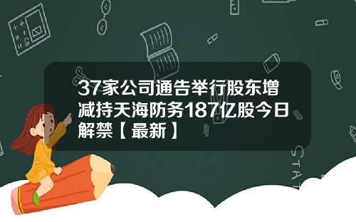 37家公司通告举行股东增减持天海防务187亿股今日解禁【最新】