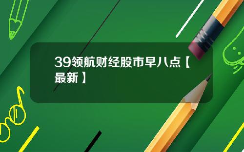 39领航财经股市早八点【最新】