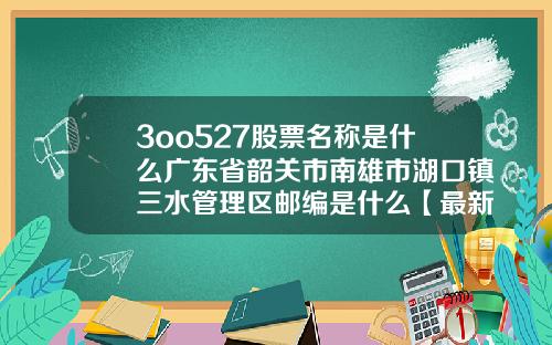 3oo527股票名称是什么广东省韶关市南雄市湖口镇三水管理区邮编是什么【最新】