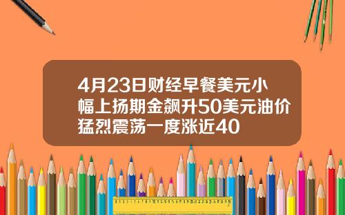 4月23日财经早餐美元小幅上扬期金飙升50美元油价猛烈震荡一度涨近40