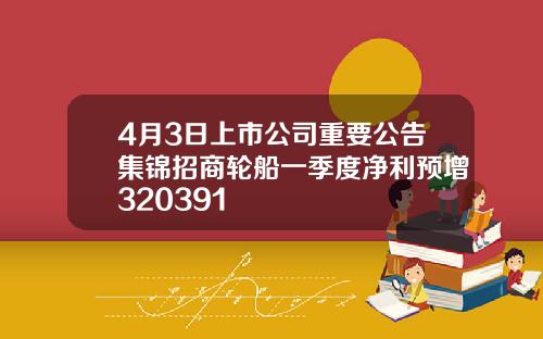 4月3日上市公司重要公告集锦招商轮船一季度净利预增320391