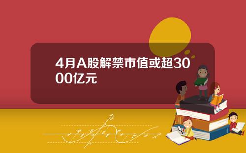 4月A股解禁市值或超3000亿元