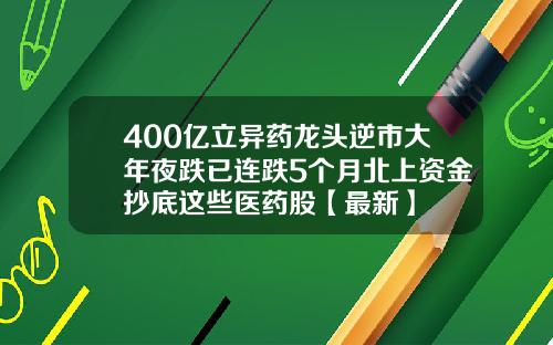 400亿立异药龙头逆市大年夜跌已连跌5个月北上资金抄底这些医药股【最新】