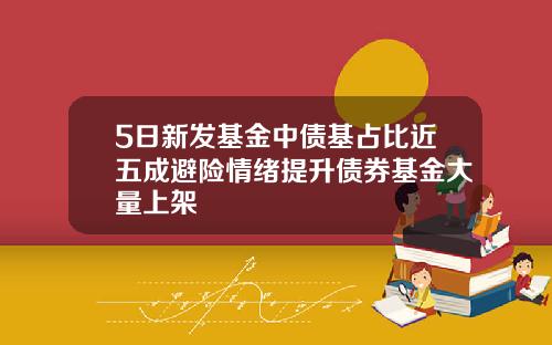 5日新发基金中债基占比近五成避险情绪提升债券基金大量上架