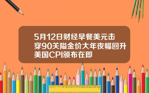 5月12日财经早餐美元击穿90关隘金价大年夜幅回升美国CPI颁布在即
