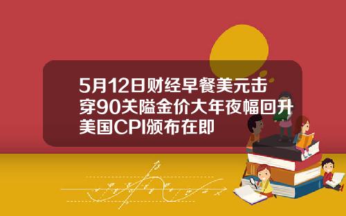 5月12日财经早餐美元击穿90关隘金价大年夜幅回升美国CPI颁布在即