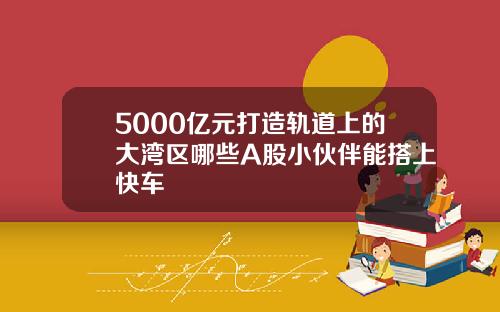 5000亿元打造轨道上的大湾区哪些A股小伙伴能搭上快车