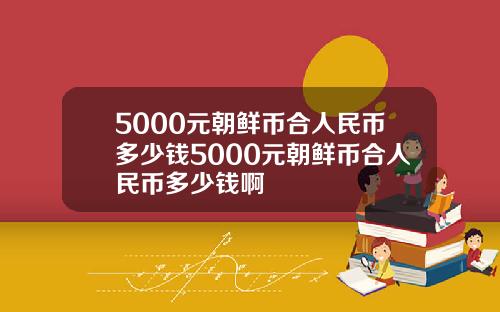 5000元朝鲜币合人民币多少钱5000元朝鲜币合人民币多少钱啊
