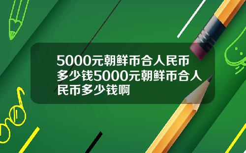 5000元朝鲜币合人民币多少钱5000元朝鲜币合人民币多少钱啊