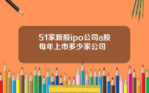 51家新股ipo公司a股每年上市多少家公司