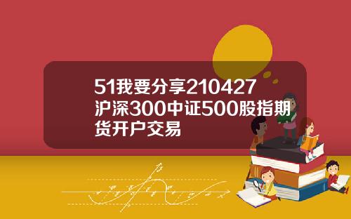 51我要分享210427沪深300中证500股指期货开户交易