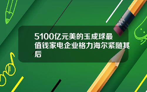 5100亿元美的玉成球最值钱家电企业格力海尔紧随其后