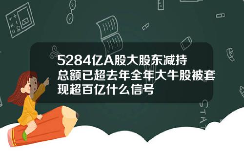 5284亿A股大股东减持总额已超去年全年大牛股被套现超百亿什么信号