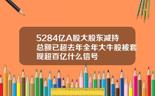 5284亿A股大股东减持总额已超去年全年大牛股被套现超百亿什么信号
