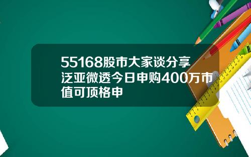 55168股市大家谈分享泛亚微透今日申购400万市值可顶格申